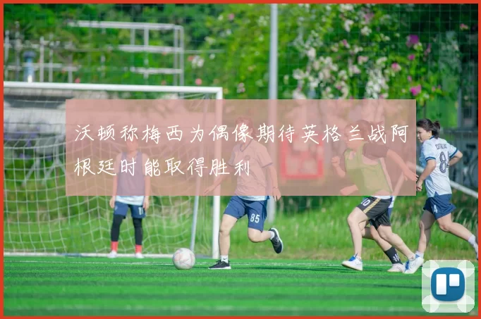 沃顿称梅西为偶像期待英格兰战阿根廷时能取得胜利