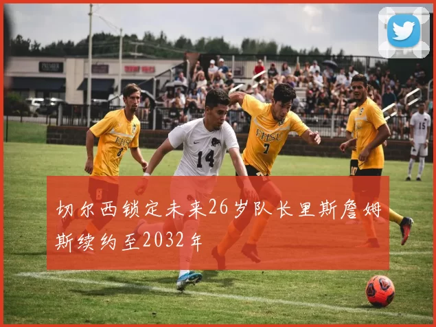切尔西锁定未来26岁队长里斯詹姆斯续约至2032年