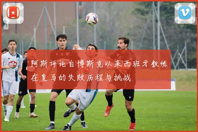 阿斯评论自博斯克以来西班牙教练在皇马的失败历程与挑战