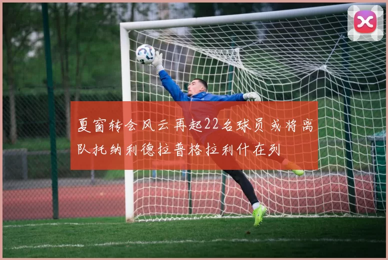 夏窗转会风云再起22名球员或将离队托纳利德拉普格拉利什在列
