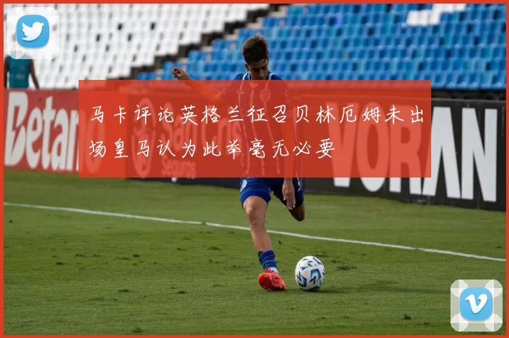 马卡评论英格兰征召贝林厄姆未出场皇马认为此举毫无必要