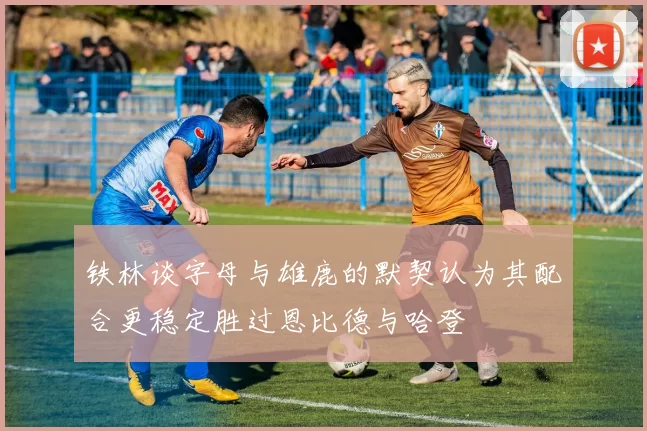 铁林谈字母与雄鹿的默契认为其配合更稳定胜过恩比德与哈登