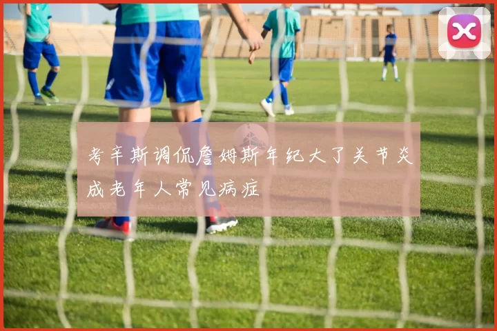 考辛斯调侃詹姆斯年纪大了关节炎成老年人常见病症