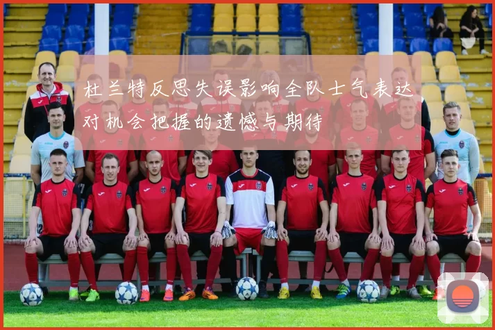 杜兰特反思失误影响全队士气表达对机会把握的遗憾与期待