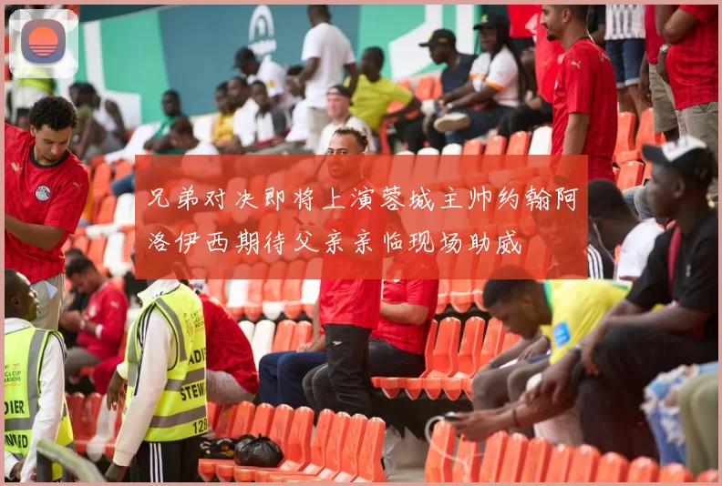 兄弟对决即将上演蓉城主帅约翰阿洛伊西期待父亲亲临现场助威