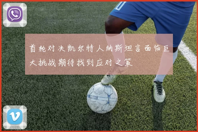 首轮对决凯尔特人纳斯坦言面临巨大挑战期待找到应对之策