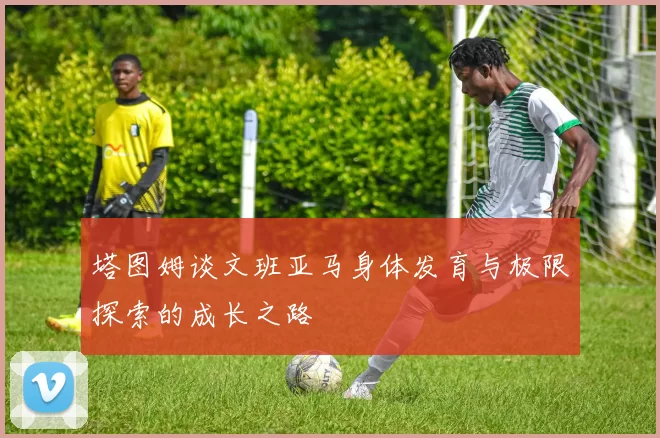 塔图姆谈文班亚马身体发育与极限探索的成长之路