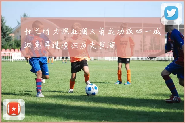 杜兰特力挽狂澜火箭成功扳回一城避免再遭横扫历史重演