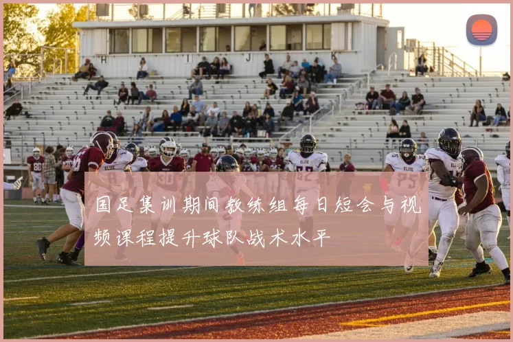 国足集训期间教练组每日短会与视频课程提升球队战术水平