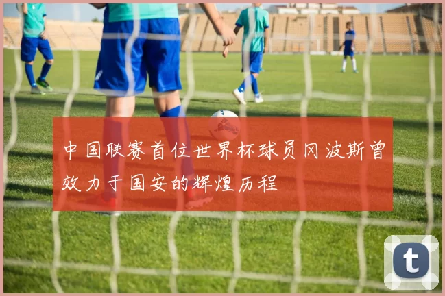 中国联赛首位世界杯球员冈波斯曾效力于国安的辉煌历程