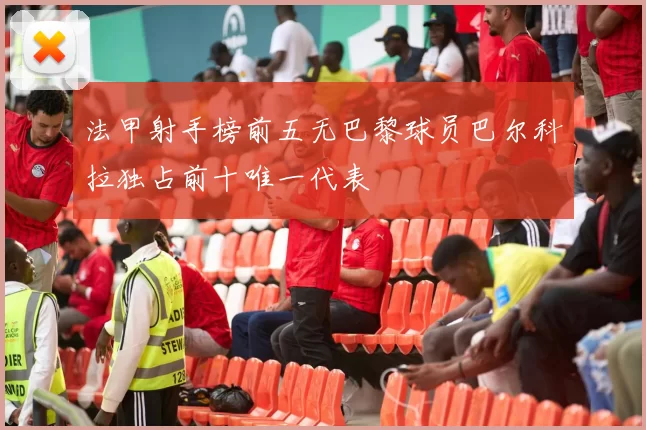 法甲射手榜前五无巴黎球员巴尔科拉独占前十唯一代表