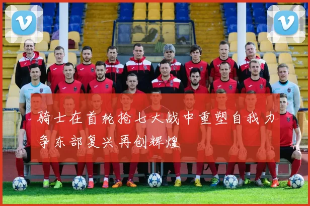 骑士在首轮抢七大战中重塑自我力争东部复兴再创辉煌