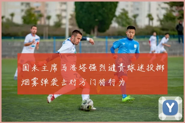 国米主席马洛塔强烈谴责球迷投掷烟雾弹袭击对方门将行为