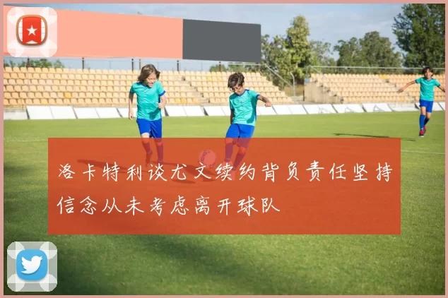 洛卡特利谈尤文续约背负责任坚持信念从未考虑离开球队