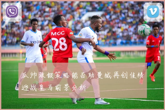 瓜帅放假策略能否助曼城再创佳绩迎战皇马前景分析