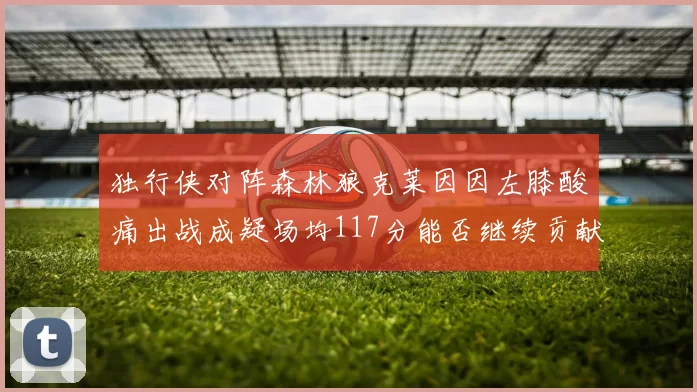 独行侠对阵森林狼克莱因因左膝酸痛出战成疑场均117分能否继续贡献