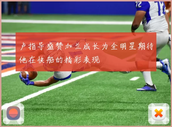 卢指导盛赞加兰成长为全明星期待他在快船的精彩表现