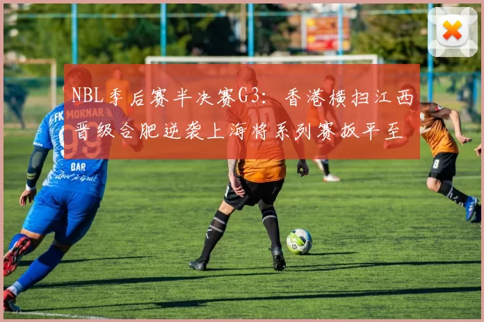 NBL季后赛半决赛G3：香港横扫江西晋级合肥逆袭上海将系列赛扳平至1-2