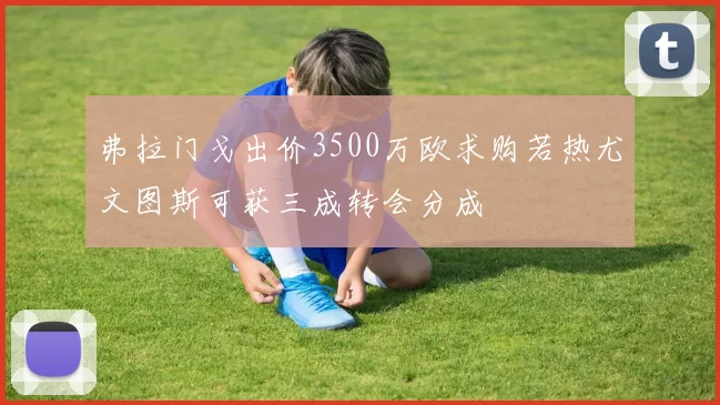 弗拉门戈出价3500万欧求购若热尤文图斯可获三成转会分成