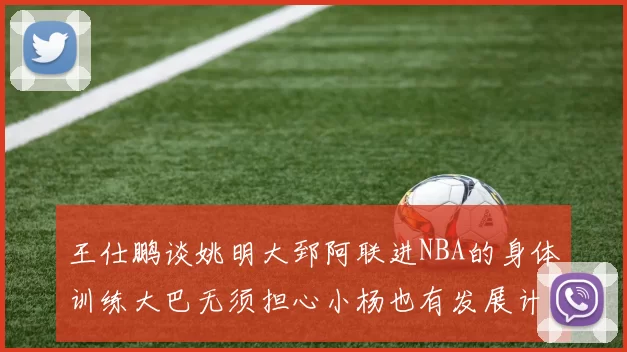 王仕鹏谈姚明大郅阿联进NBA的身体训练大巴无须担心小杨也有发展计划
